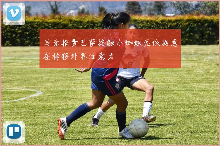 马竞指责巴萨接触小蜘蛛无依据意在转移外界注意力