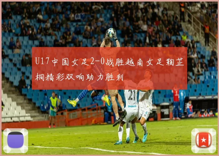 U17中国女足2-0战胜越南女足鞠芷桐精彩双响助力胜利