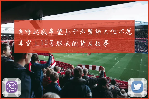 老哈达威希望儿子加盟热火但不愿其穿上10号球衣的背后故事