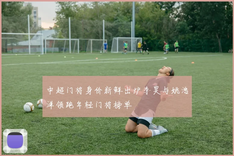 中超门将身价新鲜出炉李昊与姚浩洋领跑年轻门将榜单