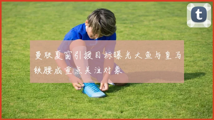 曼联夏窗引援目标曝光大鱼与皇马铁腰成重点关注对象