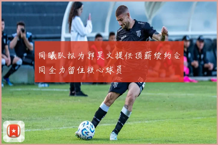 同曦队拟为郭昊文提供顶薪续约合同全力留住核心球员