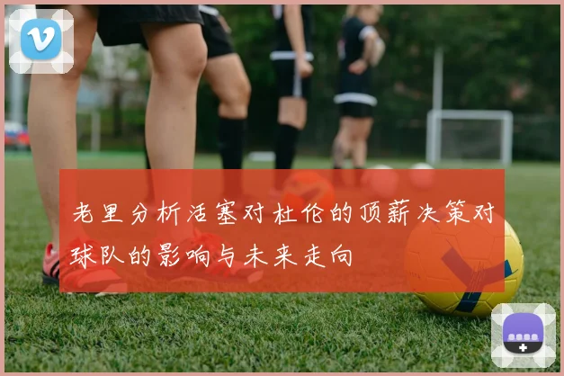 老里分析活塞对杜伦的顶薪决策对球队的影响与未来走向
