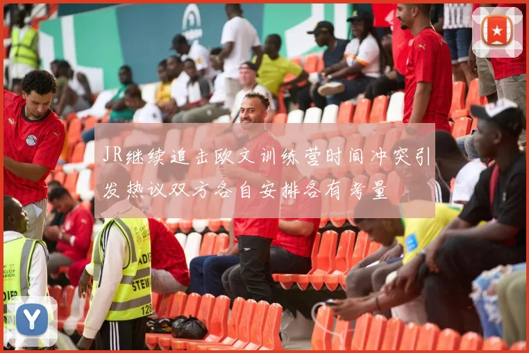 JR继续追击欧文训练营时间冲突引发热议双方各自安排各有考量