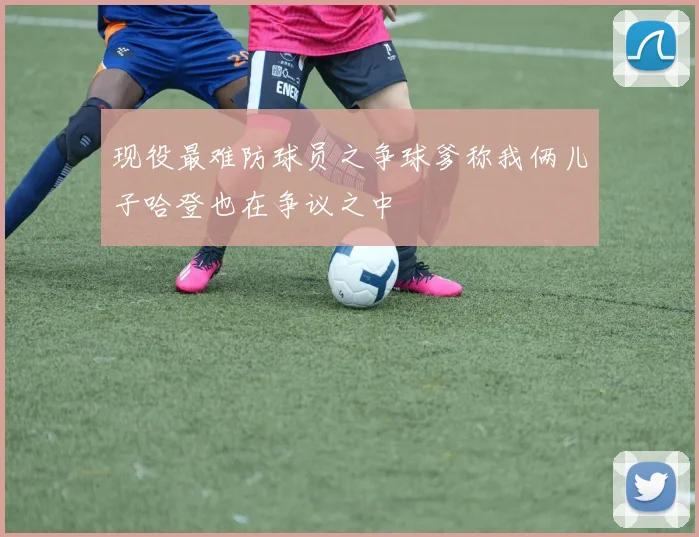 现役最难防球员之争球爹称我俩儿子哈登也在争议之中