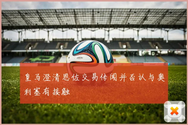 皇马澄清恩佐交易传闻并否认与奥利塞有接触